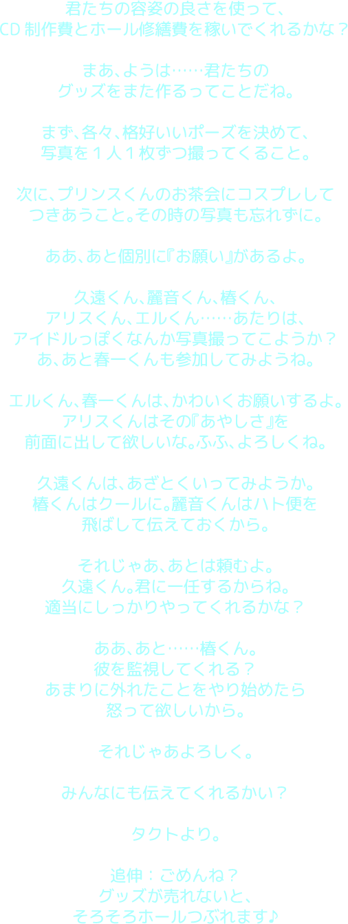 君たちの容姿の良さを使って、CD制作費とホール修繕費を稼いでくれるかな？まあ、ようは……君たちのグッズをまた作るってことだね。まず、各々、格好いいポーズを決めて、写真を１人１枚ずつ撮ってくること。次に、プリンスくんのお茶会にコスプレしてつきあうこと。その時の写真も忘れずに。ああ、あと個別に『お願い』があるよ。久遠くん、麗音くん、椿くん、アリスくん、エルくん……あたりは、アイドルっぽくなんか写真撮ってこようか？あ、あと春一くんも参加してみようね。エルくん、春一くんは、かわいくお願いするよ。アリスくんはその『あやしさ』を前面に出して欲しいな。ふふ、よろしくね。久遠くんは、あざとくいってみようか。椿くんはクールに。麗音くんはハト便を飛ばして伝えておくから。それじゃあ、あとは頼むよ。久遠くん。君に一任するからね。適当にしっかりやってくれるかな？ああ、あと……椿くん。彼を監視してくれる？あまりに外れたことをやり始めたら怒って欲しいから。それじゃあよろしく。みんなにも伝えてくれるかい？タクトより。追伸：ごめんね？グッズが売れないと、そろそろホールつぶれます♪