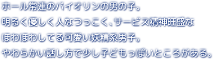 ホール常連のバイオリンの男の子。明るく優しく人なつっこく、サービス精神旺盛なほわほわしてる可愛い妖精系男子。やわらかい話し方で少し子どもっぽいところがある。