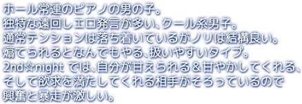 ホール常連のピアノの男の子。独特な遠回しエロ発言が多い、クール系男子。通常テンションは落ち着いているがノリは結構良い。煽てられるとなんでもやる、扱いやすいタイプ。2nd☆nightでは、自分が甘えられる＆甘やかしてくれる、そして欲求を満たしてくれる相手がそろっているので興奮と暴走が激しい。