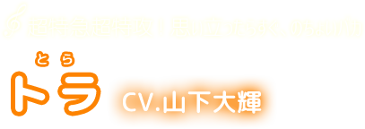 超特急超特攻! 思い立ったらすぐ、のちょいバカ　トラ　CV.山下大輝