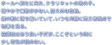 ホールへ新たに来た、クラリネットの男の子。穏やかで口数が少ない、控えめな性格。歳の割に落ち着いていて、いつも冷静に第三者視点で物事を見る。協調性はあり良い子だが、ここぞという時に少し空気が読めない。