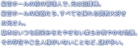 星空ホールの夜の管理人で、元は指揮棒。星空ホールの楽器たち、すべてを操れる調教大好きお兄さん。基本はいつも微笑みをたやさない柔らか爽やかな物腰。その存在やご主人様がいないことなど、謎が多い。