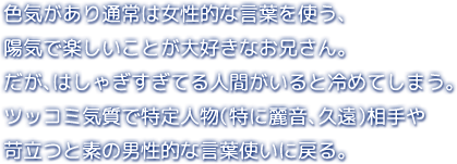 色気があり通常は女性的な言葉を使う、陽気で楽しいことが大好きなお兄さん。だが、はしゃぎすぎてる人間がいると冷めてしまう。ツッコミ気質で特定人物（特に麗音、久遠）相手や苛立つと素の男性的な言葉使いに戻る。