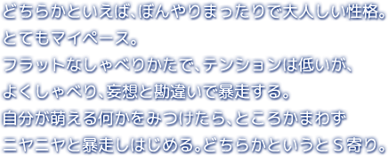 どちらかといえば、ぼんやりまったりで大人しい性格。とてもマイペース。フラットなしゃべりかたで、テンションは低いが、よくしゃべり、妄想と勘違いで暴走する。自分が萌える何かをみつけたら、ところかまわずニヤニヤと暴走しはじめる。どちらかというとＳ寄り。