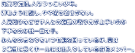 元気で従順。人なつっこい少年。弾むように話し、やや落ち着きがない。人見知りなどせず人との距離の取り方が上手いのか下手なのか紙一重な子。みんなのまわりをいつも跳ね回っているが、実は２番目に長くホールには出入りしている古株メンバー。