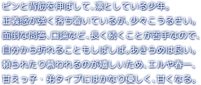 ピンと背筋を伸ばして、凛としている少年。正義感が強く落ち着いているが、少々こうるさい。面倒な問答、口論など、長く続くことが苦手なので、自分から折れることもしばしば。あきらめは良い。頼られたり慕われるのが嬉しいため、エルや春一、甘えっ子・弟タイプにはかなり優しく、甘くなる。