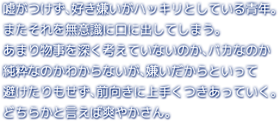 嘘がつけず、好き嫌いがハッキリとしている青年。またそれを無意識に口に出してしまう。あまり物事を深く考えていないのか、バカなのか純粋なのかわからないが、嫌いだからといって避けたりもせず、前向きに上手くつきあっていく。どちらかと言えば爽やかさん。