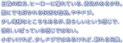 正義の味方、ヒーローに憧れている、男気のある少年。誰にでも好かれる快活な性格。ややドジ。少し俺様なところもあるが、男らしいという感じで、強引、いばっている感じではない。小さいけれど、少しドジではあるけれど、頼れる兄貴。