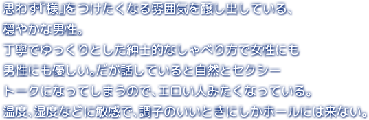 思わず『様』をつけたくなる雰囲気を醸し出している、穏やかな男性。丁寧でゆっくりとした紳士的なしゃべり方で女性にも男性にも優しい。だが話していると自然とセクシートークになってしまうので、エロい人みたくなっている。温度、湿度などに敏感で、調子のいいときにしかホールには来ない。