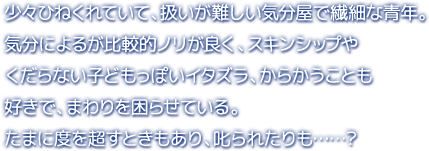 少々ひねくれていて、扱いが難しい気分屋で繊細な青年。気分によるが比較的ノリが良く、スキンシップやくだらない子どもっぽいイタズラ、からかうことも好きで、まわりを困らせている。たまに度を超すときもあり、叱られたりも……？