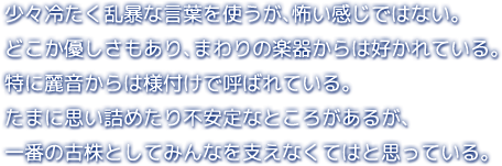 少々冷たく乱暴な言葉を使うが、怖い感じではない。どこか優しさもあり、まわりの楽器からは好かれている。特に麗音からは様付けで呼ばれている。たまに思い詰めたり不安定なところがあるが、一番の古株としてみんなを支えなくてはと思っている。