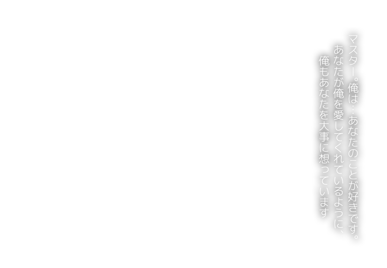 マスター。俺は…あなたのことが好きです。あなたが俺を愛してくれているように、俺もあなたを大事に想っています