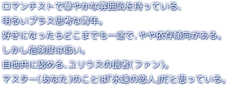 ロマンチストで華やかな雰囲気を持っている、明るいプラス思考な青年。少し偉そうな貴族風に話したりするが、庶民派で古風な一面も……。好きになったらどこまでも一途で、やや依存傾向がある。しかし危険度は低い。自他共に認める、ユリウスの信者（ファン）。マスター（あなた）のことは『永遠の恋人』だと思っている。