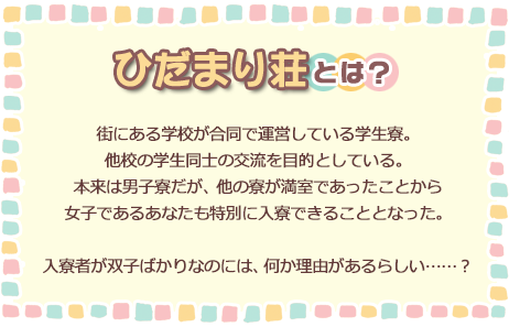 ひだまり荘とは？ 街にある学校が合同で運営している学生寮。他校の学生同士の交流を目的としている。本来は男子寮だが、他の寮が満室であったことから女子であるあなたも特別に入寮できることとなった。入寮者が双子ばかりなのには、何か理由があるらしい……？