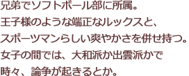 兄弟でソフトボール部に所属。王子様のような端正なルックスと、スポーツマンらしい爽やかさを併せ持つ。女子の間では、大和派か出雲派かで時々、論争が起きるとか。