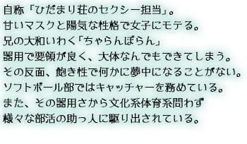 自称「ひだまり荘のセクシー担当」。甘いマスクと陽気な性格で女子にモテる。兄の大和いわく「ちゃらんぽらん」器用で要領が良く、大体なんでもできてしまう。その反面、飽き性で何かに夢中になることがない。ソフトボール部ではキャッチャーを務め大和とバッテリーを組んでいる。また、その器用さから文化系体育系問わず様々な部活の助っ人に駆り出されている。