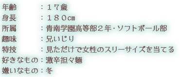 年齢：１７歳 身長：１８０cm 所属：青南学園高等部２年・ソフトボール部 趣味：兄いじり 特技：見ただけで女性のスリーサイズを当てる 好きなもの：激辛担々麺 嫌いなもの：冬