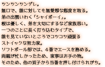 ツンツンツンデレ。無口で、誰に対しても無愛想な態度を取る。弟の出雲いわく「シャイボーイ」。根は優しく、弟を大切にするなど家族思い。一つのことに長く打ち込むタイプで、誰も見ていないところでコツコツ頑張るストイックな努力家。ソフトボール部では、４番でエースを務める。両親が忙しかったため、家事はお手の物。そのため、他の双子から当番を押し付けられがち。