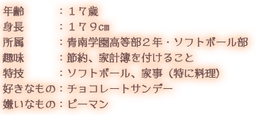 年齢：１７歳 身長：１７９cm 所属：青南学園高等部２年・ソフトボール部 趣味：節約、家計簿を付けること 特技：ソフトボール、家事（特に料理） 好きなもの：チョコレートサンデー 嫌いなもの：ピーマン