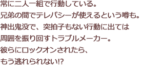 常に二人一組で行動している。兄弟の間でテレパシーが使えるという噂も。神出鬼没で、突拍子もない行動に出ては周囲を振り回すトラブルメーカー。彼らにロックオンされたら、もう逃れられない!?