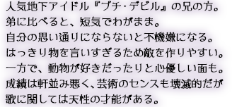 人気地下アイドル『プチ・デビル』の兄の方。弟に比べると、短気でわがまま。自分の思い通りにならないと不機嫌になる。はっきり物を言いすぎるため敵を作りやすい。一方で、動物が好きだったりと心優しい面も。成績は軒並み悪く、芸術のセンスも壊滅的だが歌に関しては天性の才能がある。