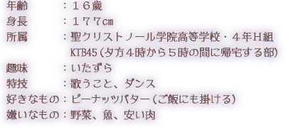 年齢：１６歳 身長：１７７cm 所属：聖クリストノール学院高等学校・４年Ｈ組 KBT45（夕方４時から５時の間に帰宅する部） 趣味：いたずら 特技：歌うこと、ダンス 好きなもの：ピーナッツバター（ご飯にも掛ける） 嫌いなもの：野菜、魚、安い肉