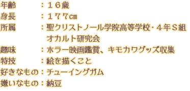 年齢：１６歳 身長：１７７cm 所属　　　：聖クリストノール学院高等学校・４年Ｓ組 オカルト研究会 趣味　　　：ホラー映画鑑賞、キモカワグッズ収集 特技：絵を描くこと 好きなもの：チューイングガム 嫌いなもの：納豆