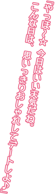 「やっほ～☆ 今日はいい天気だね。こんな日は、思いっきりおしゃれしてデートしよ♪」