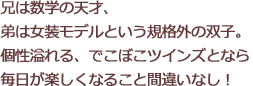 兄は数学の天才、弟は女装モデルという規格外の双子。個性溢れる、でこぼこツインズとなら毎日が楽しくなること間違いなし！