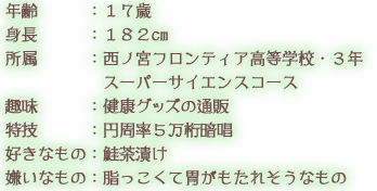 年齢：１７歳 身長：１８２cm 所属：西ノ宮フロンティア高等学校・３年 スーパーサイエンスコース 趣味：健康グッズの通販 特技：円周率５万桁暗唱 好きなもの：鮭茶漬け 嫌いなもの：脂っこくて胃がもたれそうなもの