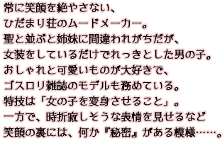 常に笑顔を絶やさない、ひだまり荘のムードメーカー。聖と並ぶと姉妹に間違われがちだが、女装をしているだけでれっきとした男の子。おしゃれと可愛いものが大好きで、ゴスロリ雑誌のモデルも務めている。特技は「女の子を変身させること」。一方で、時折寂しそうな表情を見せるなど笑顔の裏には、何か『秘密』がある模様……。