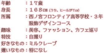 年齢：１７歳 身長：１６８cm（うち、ヒールが７cm） 所属：西ノ宮フロンティア高等学校・３年 服飾デザインコース 趣味：美容、ファッション、カフェ巡り 特技：自撮り 好きなもの：ミルクレープ 嫌いなもの：特になし