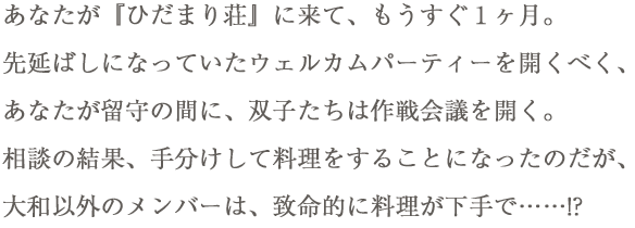 あなたが『ひだまり荘』に来て、もうすぐ１ヶ月。先延ばしになっていたウェルカムパーティーを開くべく、あなたが留守の間に、双子たちは作戦会議を開く。相談の結果、手分けして料理をすることになったのだが、大和以外のメンバーは、致命的に料理が下手で……!?