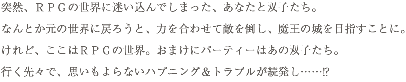 突然、ＲＰＧの世界に迷い込んでしまった、あなたと双子たち。なんとか元の世界に戻ろうと、力を合わせて敵を倒し、魔王の城を目指すことに。けれど、ここはＲＰＧの世界。おまけにパーティーはあの双子たち。行く先々で、思いもよらないハプニング＆トラブルが続発し……!?